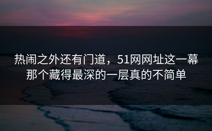 热闹之外还有门道，51网网址这一幕那个藏得最深的一层真的不简单
