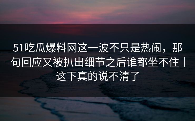 51吃瓜爆料网这一波不只是热闹，那句回应又被扒出细节之后谁都坐不住｜这下真的说不清了