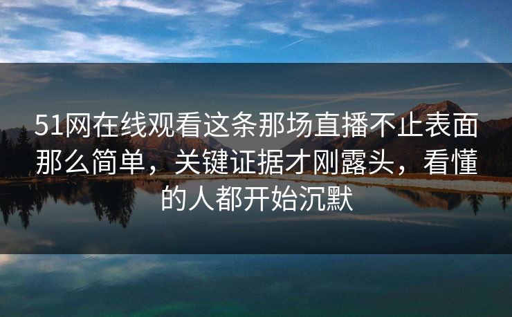 51网在线观看这条那场直播不止表面那么简单，关键证据才刚露头，看懂的人都开始沉默