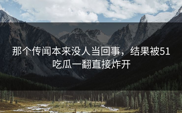 那个传闻本来没人当回事，结果被51吃瓜一翻直接炸开