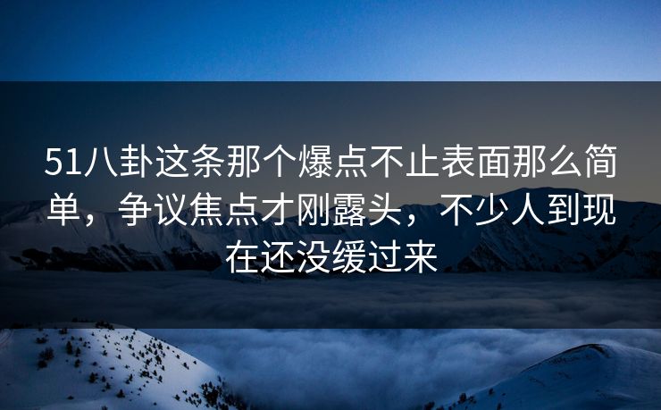 51八卦这条那个爆点不止表面那么简单，争议焦点才刚露头，不少人到现在还没缓过来