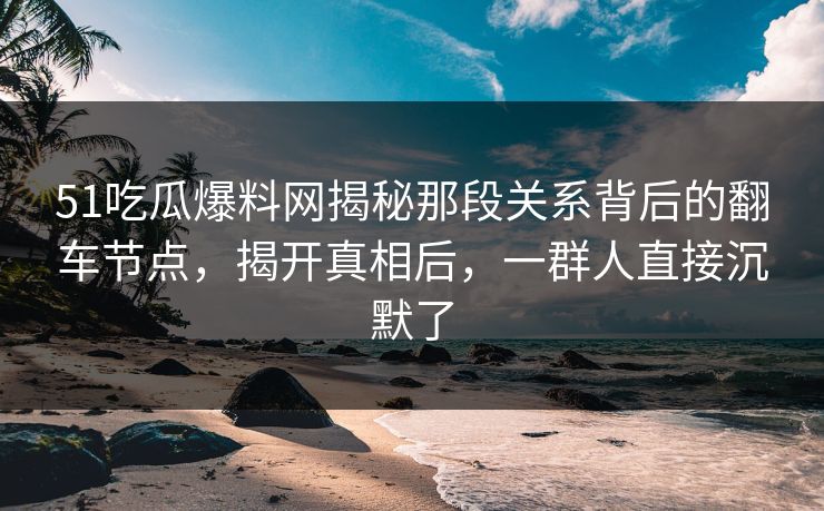 51吃瓜爆料网揭秘那段关系背后的翻车节点，揭开真相后，一群人直接沉默了