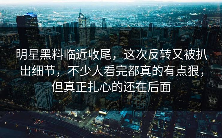 明星黑料临近收尾，这次反转又被扒出细节，不少人看完都真的有点狠，但真正扎心的还在后面
