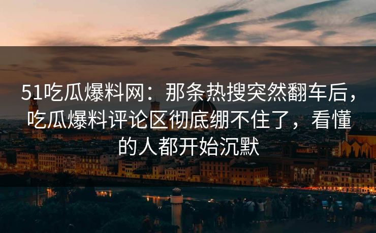 51吃瓜爆料网：那条热搜突然翻车后，吃瓜爆料评论区彻底绷不住了，看懂的人都开始沉默