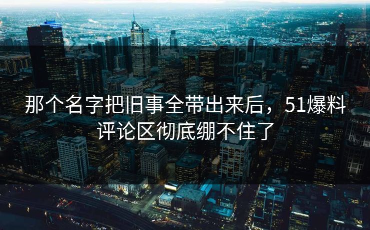 那个名字把旧事全带出来后，51爆料评论区彻底绷不住了