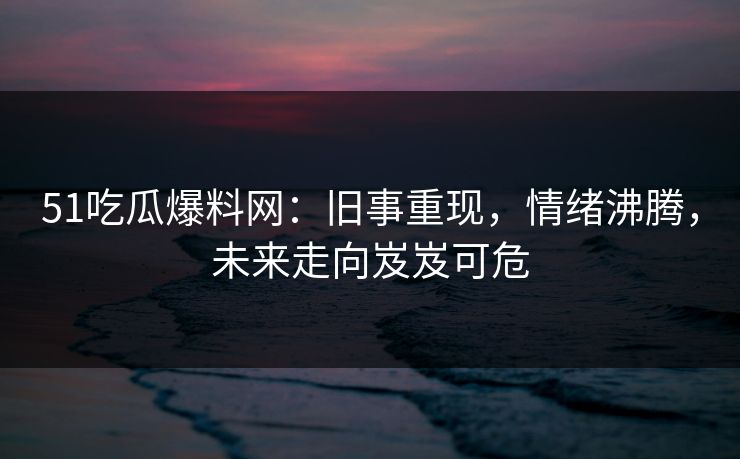 51吃瓜爆料网:旧事重现,情绪沸腾,未来走向岌岌可危