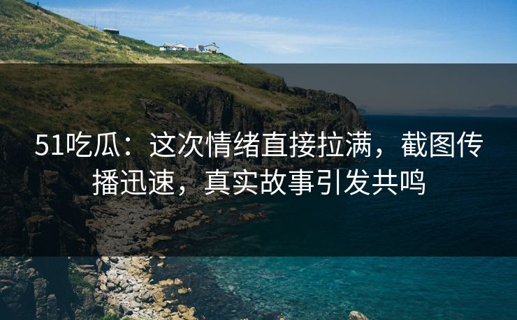 51吃瓜：这次情绪直接拉满，截图传播迅速，真实故事引发共鸣