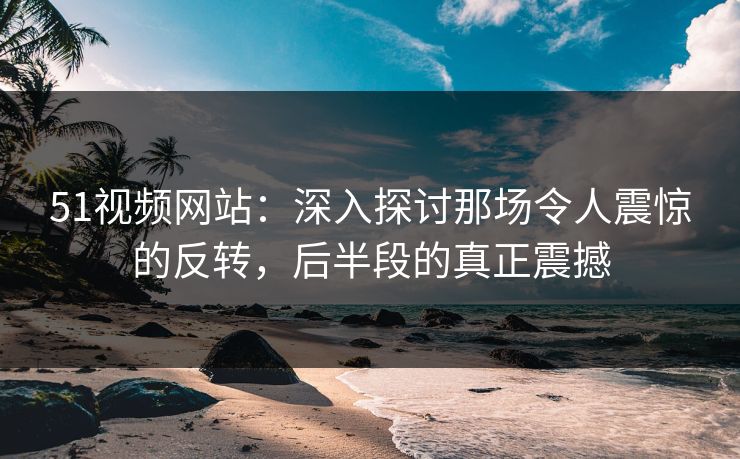 51视频网站：深入探讨那场令人震惊的反转，后半段的真正震撼